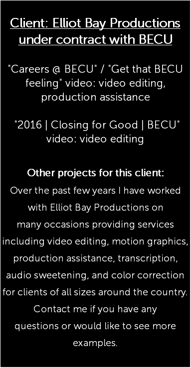  Client: Elliot Bay Productions under contract with BECU "Careers @ BECU" / "Get that BECU feeling" video: video editing, production assistance "2016 | Closing for Good | BECU" video: video editing Other projects for this client: Over the past few years I have worked with Elliot Bay Productions on many occasions providing services including video editing, motion graphics, production assistance, transcription, audio sweetening, and color correction for clients of all sizes around the country. Contact me if you have any questions or would like to see more examples. 