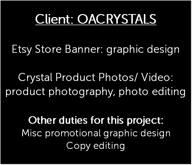  Client: OACRYSTALS Etsy Store Banner: graphic design Crystal Product Photos/ Video: product photography, photo editing Other duties for this project: Misc promotional graphic design Copy editing 